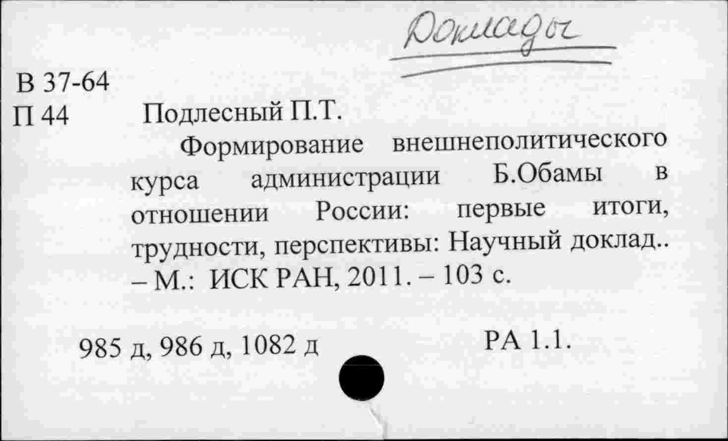 ﻿В 37-64
П 44 Подлесный П.Т.
Формирование внешнеполитического курса администрации Б.Обамы в отношении России: первые итоги, трудности, перспективы: Научный доклад.. -М.: ИСК РАН, 2011.- 103 с.
985 д, 986 д, 1082 д
РА 1.1.